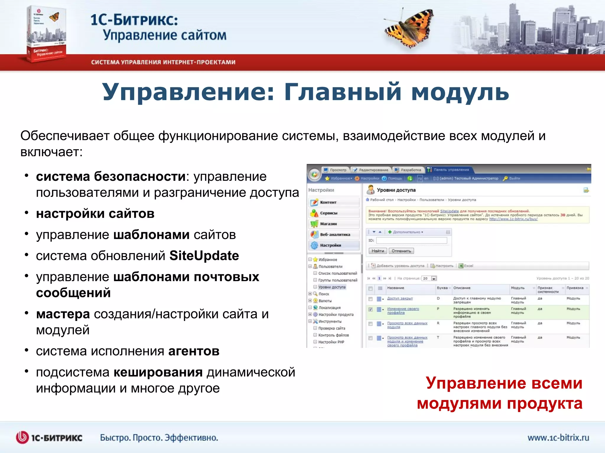Управление: Главный модуль
Обеспечивает общее функционирование системы, взаимодействие всех модулей и
включает:
• система безопасности: управление
  пользователями и разграничение доступа
• настройки сайтов
• управление шаблонами сайтов
• система обновлений SiteUpdate
• управление шаблонами почтовых
  сообщений
• мастера создания/настройки сайта и
  модулей
• система исполнения агентов
• подсистема кеширования динамической
  информации и многое другое                            Управление всеми
                                                       модулями продукта
 