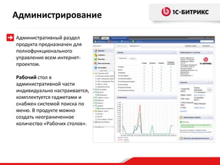 Администрирование

Административный раздел
продукта предназначен для
полнофункционального
управления всем интернет-
проектом.

Рабочий стол в
административной части
индивидуально настраивается,
комплектуется гаджетами и
снабжен системой поиска по
меню. В продукте можно
создать неограниченное
количество «Рабочих столов».
 