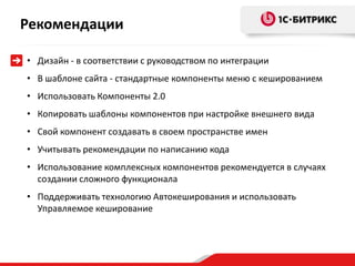 Рекомендации

• Дизайн - в соответствии с руководством по интеграции
• В шаблоне сайта - стандартные компоненты меню с кешированием
• Использовать Компоненты 2.0
• Копировать шаблоны компонентов при настройке внешнего вида
• Свой компонент создавать в своем пространстве имен
• Учитывать рекомендации по написанию кода
• Использование комплексных компонентов рекомендуется в случаях
  создании сложного функционала
• Поддерживать технологию Автокеширования и использовать
  Управляемое кеширование
 