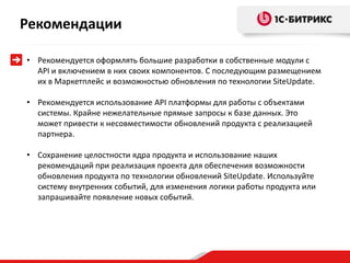 Рекомендации

• Рекомендуется оформлять большие разработки в собственные модули с
  API и включением в них своих компонентов. С последующим размещением
  их в Маркетплейс и возможностью обновления по технологии SiteUpdate.

• Рекомендуется использование API платформы для работы с объектами
  системы. Крайне нежелательные прямые запросы к базе данных. Это
  может привести к несовместимости обновлений продукта с реализацией
  партнера.

• Сохранение целостности ядра продукта и использование наших
  рекомендаций при реализация проекта для обеспечения возможности
  обновления продукта по технологии обновлений SiteUpdate. Используйте
  систему внутренних событий, для изменения логики работы продукта или
  запрашивайте появление новых событий.
 