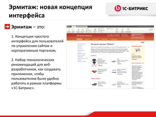 Эрмитаж: новая концепция
интерфейса
Эрмитаж – это:
1. Концепция простого
интерфейса для пользователей
по управлению сайтом и
корпоративным порталом;

2. Набор технологических
рекомендаций для веб-
разработчиков, как создавать
приложения, чтобы
пользователям было удобно
работать в рамках платформы
«1С-Битрикс».
 