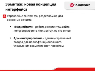 Эрмитаж: новая концепция
интерфейса
Управление сайтом мы разделяем на два
основных режима:

  • «Над сайтом» - работа с контентом сайта
    непосредственно «по месту», на странице

  • Администрирование - административный
    раздел для полнофункционального
    управления всем интернет-проектом
 