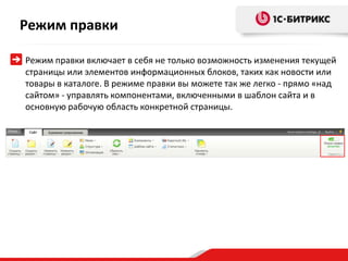 Режим правки

Режим правки включает в себя не только возможность изменения текущей
страницы или элементов информационных блоков, таких как новости или
товары в каталоге. В режиме правки вы можете так же легко - прямо «над
сайтом» - управлять компонентами, включенными в шаблон сайта и в
основную рабочую область конкретной страницы.
 