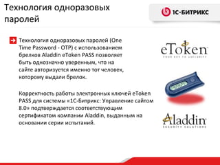 Корректность работы электронных ключей  eToken PASS  для системы «1С-Битрикс: Управление сайтом 8.0» подтверждается соответствующим сертификатом компании  Aladdin , выданным на основании серии испытаний . Технология одноразовых паролей Технология одноразовых паролей (One Time Password - OTP) с использованием брелков Aladdin eToken PASS позволяет быть однозначно уверенным, что на сайте авторизуется именно тот человек, которому выдали брелок. 