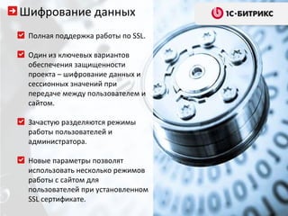 Полная поддержка работы по  SSL. Один из ключевых вариантов обеспечения защищенности проекта – шифрование данных и сессионных значений при передаче между пользователем и сайтом.  Зачастую разделяются режимы работы пользователей и администратора.  Новые параметры позволят использовать несколько режимов работы с сайтом для пользователей при установленном  SSL  сертификате.  Шифрование данных 