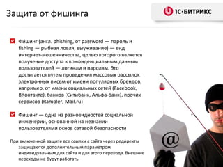 Защита от фишинга Фи́шинг (англ. phishing, от password — пароль и fishing — рыбная ловля, выуживание) — вид интернет-мошенничества, целью которого является получение доступа к конфиденциальным данным пользователей — логинам и паролям. Это достигается путем проведения массовых рассылок электронных писем от имени популярных брендов, например, от имени социальных сетей ( Facebook , ВКонтакте), банков (Ситибанк, Альфа-банк), прочих сервисов ( Rambler ,  Mail.ru ) Фишинг — одна из разновидностей социальной инженерии, основанной на незнании пользователями основ сетевой безопасности При включенной защите все ссылки с сайта через редиректы защищаются дополнительным параметром индивидуальным для сайта и для этого перехода. Внешние переходы не будут работать  