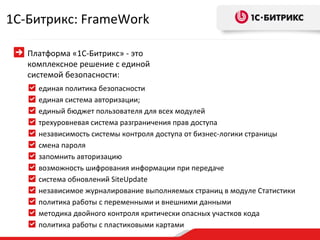 единая политика безопасности единая система авторизации; единый бюджет пользователя для всех модулей трехуровневая система разграничения прав доступа независимость системы контроля доступа от бизнес-логики страницы смена пароля  запомнить авторизацию возможность шифрования информации при передаче система обновлений SiteUpdate независимое журналирование выполняемых страниц в модуле Статистики политика работы с переменными и внешними данными методика двойного контроля критически опасных участков кода политика работы с пластиковыми картами 1 С-Битрикс:  FrameWork Платформа «1С-Битрикс» - это комплексное решение с единой системой безопасности: 