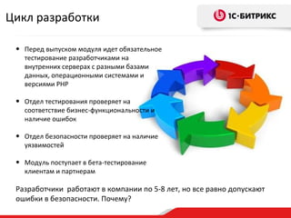 Перед выпуском модуля идет обязательное тестирование разработчиками на внутренних серверах с разными базами данных, операционными системами и версиями PHP Отдел тестирования проверяет на соответствие бизнес-функциональности и наличие ошибок Отдел безопасности проверяет на наличие уязвимостей Модуль поступает в бета-тестирование клиентам и партнерам Разработчики  работают в компании по 5-8 лет, но все равно допускают ошибки в безопасности. Почему? Цикл разработки 