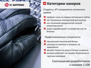 Категории хакеров Студенты, ИТ специалисты начального уровня пробуют силы на первых попавшихся сайтах нет понимания последствий для жертвы нет осознания юридической личной ответственности редко зарабатывают на хакерстве как на бизнесе Профессиональные специалисты прекрасный технический багаж никогда не светятся в тусовках, не кривляются делают только на заказ и только за деньги активно работают на службы безопасности  крупных комп аний   Соотношение разработчиков к хакерам 1:100 