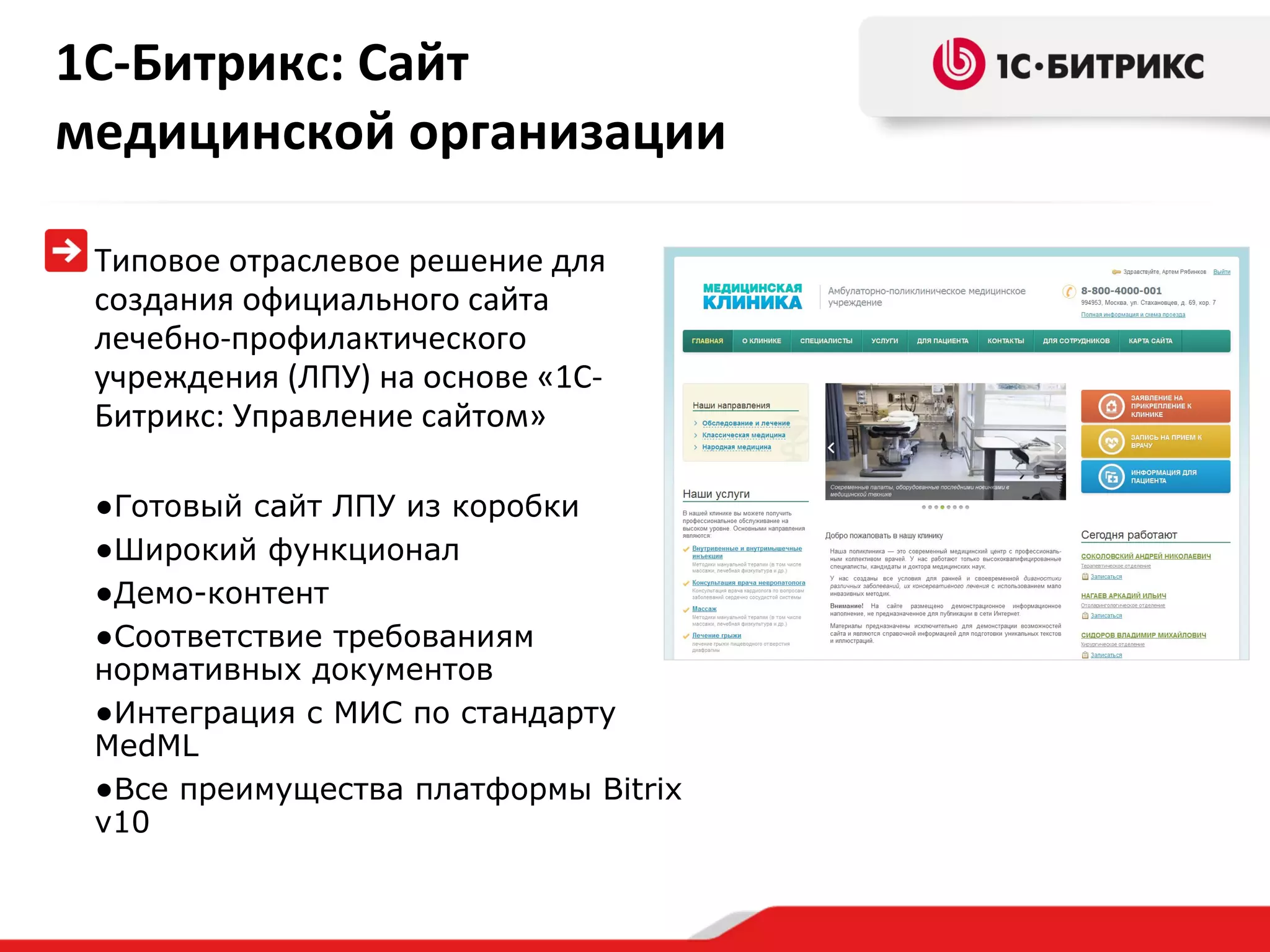 1С-Битрикс: Сайт медицинской организации Типовое отраслевое решение для создания официального сайта лечебно-профилактического учреждения (ЛПУ) на основе «1С-Битрикс: Управление сайтом»  Готовый сайт ЛПУ из коробки Широкий функционал  Демо-контент Соответствие требованиям нормативных документов Интеграция с МИС по стандарту  MedML Все преимущества платформы  Bitrix v 10 