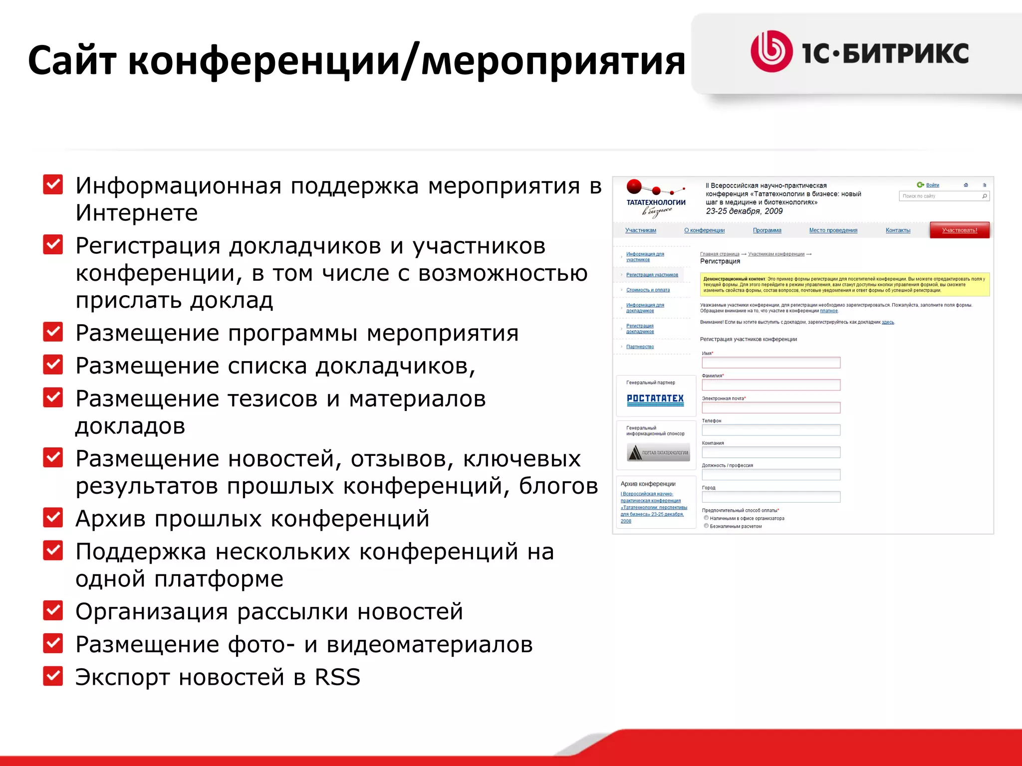 Сайт конференции/мероприятия Информационная поддержка мероприятия в Интернете Регистрация докладчиков и участников конференции, в том числе с возможностью прислать доклад Размещение программы мероприятия Размещение списка докладчиков,  Размещение тезисов и материалов докладов Размещение новостей, отзывов, ключевых результатов прошлых конференций, блогов Архив прошлых конференций  Поддержка нескольких конференций на одной платформе Организация рассылки новостей Размещение   фото- и видеоматериалов Экспорт новостей   в  RSS 