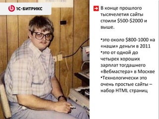 В конце прошлого тысячелетия   сайты стоили  $500 - $ 2000   и выше. это около  $ 800- 1000  на «наши» деньги в 2011 это от одной до четырех хороших зарплат тогдашнего «Вебмастера» в Москве Технологически это очень простые сайты – набор  HTML  страниц  