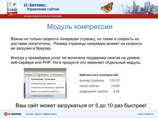 Модуль компрессии Ваш сайт может загружаться от 5 до 10 раз быстрее! Важна не только скорость генерации страниц, но также и скорость их доставки посетителю.  Размер страницы напрямую влияет на скорость ее загрузки в браузер.  Иногда у провайдера услуг не включена поддержка сжатия на уровне веб-сервера или  PHP . Но в продукте это заменяет отдельный модуль. 