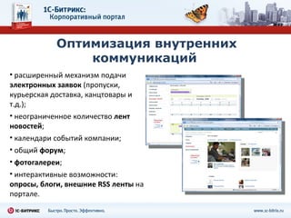 Оптимизация внутренних коммуникаций  расширенный механизм подачи  электронных заявок  (пропуски, курьерская доставка, канцтовары и т.д.);   неограниченное количество  лент новостей ; календари событий компании; общий  форум ; фотогалереи ; интерактивные возможности:  опросы, блоги, внешние RSS ленты  на портале. 