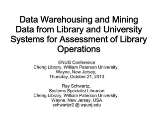 Data Warehousing and Mining
 Data from Library and University
Systems for Assessment of Library
           Operations
                ENUG Conference
     Cheng Library, William Paterson University,
               Wayne, New Jersey,
            Thursday, October 21, 2010

                  Ray Schwartz,
           Systems Specialist Librarian
     Cheng Library, William Paterson University,
             Wayne, New Jersey, USA
              schwartzr2 @ wpunj.edu
 