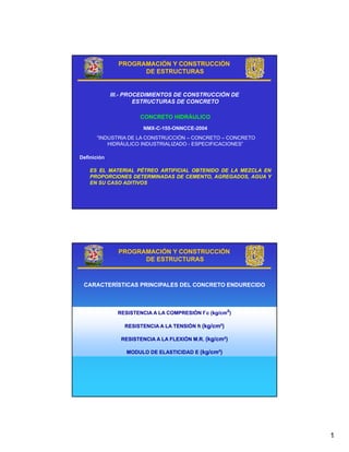 PROGRAMACIÓN Y CONSTRUCCIÓN
                     DE ESTRUCTURAS


             III.- PROCEDIMIENTOS DE CONSTRUCCIÓN DE
                      ESTRUCTURAS DE CONCRETO

                      CONCRETO HIDRÁULICO
                       NMX-C-155-ONNCCE-2004
      “INDUSTRIA DE LA CONSTRUCCIÓN – CONCRETO – CONCRETO
          HIDRÁULICO INDUSTRIALIZADO - ESPECIFICACIONES”

Definición

    ES EL MATERIAL PÉTREO ARTIFICIAL OBTENIDO DE LA MEZCLA EN
    PROPORCIONES DETERMINADAS DE CEMENTO, AGREGADOS, AGUA Y
    EN SU CASO ADITIVOS




               PROGRAMACIÓN Y CONSTRUCCIÓN
                     DE ESTRUCTURAS



 CARACTERÍSTICAS PRINCIPALES DEL CONCRETO ENDURECIDO



               RESISTENCIA A LA COMPRESIÓN f´c (kg/cm²)
                                           f´

                 RESISTENCIA A LA TENSIÓN ft (kg/cm²)
                                             (kg/cm²)

                RESISTENCIA A LA FLEXIÓN M.R. (kg/cm²)
                                              (kg/cm²)

                  MODULO DE ELASTICIDAD E (kg/cm²)
                                          (kg/cm²)




                                                                1
 