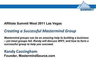 Affiliate Summit West 2011 Las Vegas Creating a Successful Mastermind Group Mastermind groups can be an amazing help to building a business – yet most groups fail. Randy will discuss WHY, and how to form a successful group to help you succeed. Randy Cassingham Founder, MastermindSource.com 