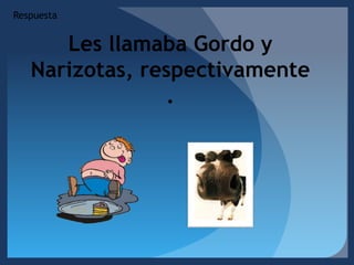 RespuestaLes llamaba Gordo y  Narizotas, respectivamente.