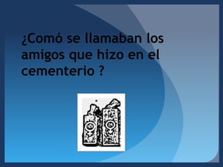 ¿Comó se llamaban los amigos que hizo en el cementerio ? 