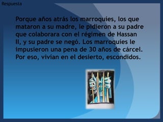 RespuestaPorque años atrás los marroquíes, los que mataron a su madre, le pidieron a su padre que colaborara con el régimen de Hassan II, y su padre se negó. Los marroquíes le impusieron una pena de 30 años de cárcel. Por eso, vivían en el desierto, escondidos.     