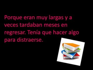 Porque eran muy largas y a veces tardaban meses en regresar. Tenía que hacer algo para distraerse.