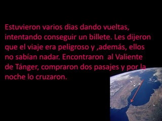 Estuvieron variosdiasdandovueltas, intentandoconseguir un billete. Les dijeron que el viaje era peligroso y ,además, ellos no sabían nadar. Encontraron  al Valiente de Tánger, compraron dos pasajes y por la noche lo cruzaron.