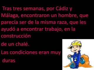 Trastres semanas, por Cádiz y Málaga, encontraronun hombre, que parecíaser de la mismaraza, que les ayudó a encontrar trabajo, en la construcciónde un chalé. Las condiciones eranmuyduras