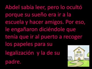Abdel sabíaleer, perolo ocultóporquesusueño era ir a la escuela y haceramigos. Por eso, leengañarondiciéndole que tenía que ir al puerto a recoger los papeles para sulegalización  y la de supadre.