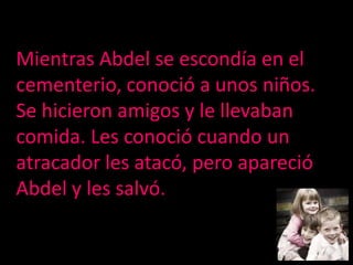 Mientras Abdel se escondía en el cementerio, conoció a unos niños. Se hicieron amigos y le llevaban comida. Les conoció cuando un atracador les atacó, pero apareció Abdel y les salvó.