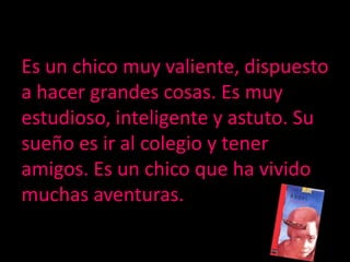 Es un chico muy valiente, dispuesto a hacer grandes cosas. Es muy estudioso, inteligente y astuto. Su sueño es ir al colegio y tener amigos. Es un chico que ha vivido muchas aventuras.