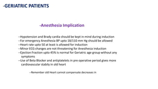 -GERIATRIC PATIENTS
-Anesthesia Implication
--Hypotension and Brady cardia should be kept in mind during induction
--For emergency Anesthesia BP upto 18/110 mm Hg should be allowed
--Heart rate upto 50 at least is allowed for induction
--Minor ECG changes are not threatening for Anesthesia induction
--Ejection Fraction upto 45% is normal for Geriatric age group without any
symptoms
--Use of Beta Blocker and antiplatelets in pre operative period gives more
cardiovascular stabily in old heart
--Remember old Heart cannot compensate decreases in
 