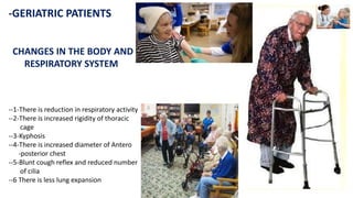 -GERIATRIC PATIENTS
CHANGES IN THE BODY AND
RESPIRATORY SYSTEM
--1-There is reduction in respiratory activity
--2-There is increased rigidity of thoracic
cage
--3-Kyphosis
--4-There is increased diameter of Antero
-posterior chest
--5-Blunt cough reflex and reduced number
of cilia
--6 There is less lung expansion
 