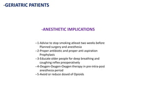 -GERIATRIC PATIENTS
-ANESTHETIC IMPLICATIONS
--1-Advise to stop smoking atleast two weeks before
Planned surgery and anesthesia
--2-Proper antibiotic and proper anti aspiration
Prophylaxis
--3-Educate older people for deep breathing and
coughing reflex preoperatively
--4-Oxygen-Oxygen-Oxygen therapy in pre-intra-post
anesthesia period
--5-Avoid or reduce dosed of Opioids
 