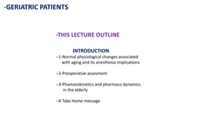 -GERIATRIC PATIENTS
-THIS LECTURE OUTLINE
INTRODUCTION
--1-Normal physiological changes associated
with aging and its anesthesia implications
--2-Preoperative assesment
--3-Phamacokinetics and pharmaco dynamics
in the elderly
--4-Take Home message
 