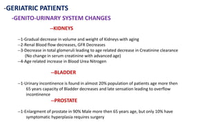 -GERIATRIC PATIENTS
-GENITO-URINARY SYSTEM CHANGES
--KIDNEYS
--1-Gradual decrease in volume and weight of Kidneys with aging
--2-Renal Blood flow decreases, GFR Decreases
--3-Decrease in total glomeruli leading to age related decrease in Creatinine clearance
(No change in serum creatinine with advanced age)
--4-Age related increase in Blood Urea Nitrogen
--BLADDER
--1-Urinary incontinence is found in almost 20% population of patients age more then
65 years capacity of Bladder decreases and late sensation leading to overflow
incontinence
--PROSTATE
--1-Enlargment of prostate in 90% Male more then 65 years age, but only 10% have
symptomatic hyperplasia requires surgery
 