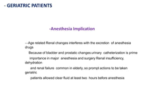 - GERIATRIC PATIENTS
-Anesthesia Implication
---Age related Renal changes interferes with the excretion of anesthesia
drugs
Because of bladder and prostatic changes urinary catheterization is prime
importance in major anesthesia and surgery Renal insufficiency,
dehydration
and renal failure common in elderly, so prompt actions to be taken
geriatric
patients allowed clear fluid at least two hours before anesthesia
 