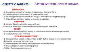 -GERIATRIC PATIENTS -GASTRO-INTESTINAL SYSTEM CHANGES
ESOPHAGUS
--1-Decreases in strength of muscles of Mastication, Taste and Thirst
--2-Presbyesophagus (Disturbances of esophageal activity)
--3-Decrease peristaltic movement and Delay its transit time leading to Dysphagia
--4-Relaxed lower sphincter leading to chances of aspiration
STOMACH
--1-Atropine Gastritis, which increases with age
--2-Increase Heart burn in because of chronic enterogastric bile reflux
COLON
--1-Decrease in chronic motility leading to constipation and increase storage capacity
--2-Laxative abuse is very common
LIVER AND BILIARY TRACT
--1-Decrease in liver weight and blood flow by 20% BUT no change in liver function tests
--2-Catalytic enzymes activity decrease
--3-Synthesis of protein binding and coagulation factors decreases
--4-Drug Metabolism is slow in old age group
--5-Biliary Tract diseases are common
 