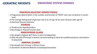 -GERIATRIC PATIENTS -ENDOCRINE SYSTEM CHANGES
PANCREAS (GLUCOSE HOMEO STASIS)
--1-Progressive deterioration in the number and function of “BETA” cells, but no decline in insulin
level
--2-The average fasting level of glucose rises 6 to 14 mg / dL for each 10 years after age 50
--3-Decrease Glucose tolerance
THYROID
--1-Tendency for Hypothyroidism
--2-No change in Thyroid function tests
PARATHYROID GLAND
--1-No atrophy of gland, BUT there is some Fat deposition
--2-After 40 years PTH level in women increase leading to bone loss problems(calcium and vitamin
D reduction)
ADRENAL GLANDS
--1-No atrophy but increase in fibrous tissue
--2-Secretions of adrenal Medulla increase(psychosomatic
 