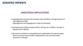 -GERIATRIC PATIENTS
-ANESTHESIA IMPLICATIONS
--1-Hyperglycemia increase the mortality and morbidity in old age because of
late diagnosis of DM.
Hyperglycemia and Hypoglycemia both not tolerated
--2-Accepted level of FBS is between 80 to 120 mg / dL or HbA1C less then 7
(always ask for HbA1C)
--3-Disconinue metformin and sulfonylurea's night before the day of surgery
(Due to increase chance of MI in Hypovolemic and reserved cardiac
functions in old age)
 