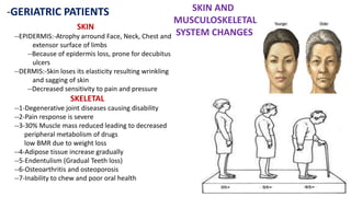 -GERIATRIC PATIENTS SKIN AND
MUSCULOSKELETAL
SYSTEM CHANGES
SKIN
--EPIDERMIS:-Atrophy arround Face, Neck, Chest and
extensor surface of limbs
--Because of epidermis loss, prone for decubitus
ulcers
--DERMIS:-Skin loses its elasticity resulting wrinkling
and sagging of skin
--Decreased sensitivity to pain and pressure
SKELETAL
--1-Degenerative joint diseases causing disability
--2-Pain response is severe
--3-30% Muscle mass reduced leading to decreased
peripheral metabolism of drugs
low BMR due to weight loss
--4-Adipose tissue increase gradually
--5-Endentulism (Gradual Teeth loss)
--6-Osteoarthritis and osteoporosis
--7-Inability to chew and poor oral health
 