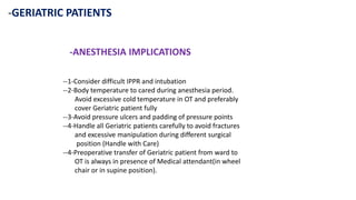 -GERIATRIC PATIENTS
-ANESTHESIA IMPLICATIONS
--1-Consider difficult IPPR and intubation
--2-Body temperature to cared during anesthesia period.
Avoid excessive cold temperature in OT and preferably
cover Geriatric patient fully
--3-Avoid pressure ulcers and padding of pressure points
--4-Handle all Geriatric patients carefully to avoid fractures
and excessive manipulation during different surgical
position (Handle with Care)
--4-Preoperative transfer of Geriatric patient from ward to
OT is always in presence of Medical attendant(in wheel
chair or in supine position).
 