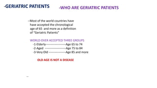 -GERIATRIC PATIENTS -WHO ARE GERIATRIC PATIENTS
--Most of the world countries have
have accepted the chronological
age of 65 and more as a definition
of “Geriatric Patients”
WORLD OVER ACCEPTED THREE GROUPS
-1-Elderly--------------------Age 65 to 74
-2-Aged ---------------------Age 75 to 84
-3-Very Old -----------------Age 85 and more
OLD AGE IS NOT A DISEASE
--
 