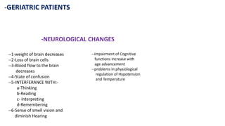 -GERIATRIC PATIENTS
-NEUROLOGICAL CHANGES
--1-weight of brain decreases
--2-Loss of brain cells
--3-Blood flow to the brain
decreases
--4-State of confusion
--5-INTERFERANCE WITH:-
a-Thinking
b-Reading
c- Interpreting
d-Remembering
--6-Sense of smell vision and
diminish Hearing
--Impairment of Cognitive
functions increase with
age advancement
--problems in physiological
regulation of Hypotension
and Temperature
 