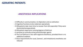 -GERIATRIC PATIENTS
-ANESTHESIA IMPLICATIONS
--1-Difficulty in communication, Co-Operation and co-ordination
--2-Cognitive functions to be noted pre-operatively
--3-Old patients take more time to recover from GA especially if they were
disoriented preoperatively
--4-Old patient experience varying degrees of delirium
--5-sensitive to centrally acting anticholinergic agents
--6-The % of Delirium is less with regional anesthesia, provided there is no
additional sedation
--7-Dose requirements for Local, General , and inhalational anesthetics are
reduced
 