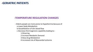 -GERIATRIC PATIENTS
-TEMPERATURE REGULATION CHANGES
--Elderly people are more prone to Hypothermia because of
a-Lower body Metabolism
b-Vasodilatation of skin blood flow
c-Decrease thermogenesis capability leading to:-
1-Shivering
2-Increase Metabolic Demand
3-Slow drug Metabolism
4-Increased risk of Myocardial ischemia
 