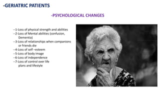 -GERIATRIC PATIENTS
-PSYCHOLOGICAL CHANGES
--1-Loss of physical strength and abilities
--2-Loss of Mental abilities (confusion,
Dementia)
--3-Loss of relationships when companions
or friends die
--4-Loss of self –esteem
--5-Loss of body image
--6-Loss of independence
--7-Loss of control over life
plans and lifestyle
 