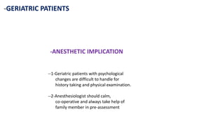 -GERIATRIC PATIENTS
-ANESTHETIC IMPLICATION
--1-Geriatric patients with psychological
changes are difficult to handle for
history taking and physical examination.
--2-Anesthesiologist should calm,
co-operative and always take help of
family member in pre-assessment
 