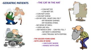 -GERIATRIC PATIENTS --THE CAT IN THE HAT
--I CAN NOT SEE
--I CAN NOT SEE
--I CAN NOT CHEW
--I CAN NOT SCREW
--=OH MY GOD, WHAT CAN I DO ?
--MY MEMORY SHRINKS
--MY HEARING STINKS
--NO SENSE OF SMELL
--I LOOK LIKE HELL
--=MY MOOD IS BAD - CAN YOU TELL ?
--MY BODY IS DROOPING
--HAVE TROUBLE WITH POPPING
--THE GOLDEN YEARS GONE
--WITH LOSS OF BONE
--I AM EVERY WHERE
--HANDLE WITH CARE
 