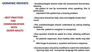 -GERIATRIC PATIENTS
--BEST PRACTICES
FOR
COMMUNICATION
WITH
OLDER ADULTS
--Anesthesiologist should make the assessment face-to-face,
allowing
the patient to see lip movements when speaking; this is
particularly
important if the patient has a hearing problem.
--Voice tone should be clear, slow and slightly louder than
usual.
--The anesthesiologist should understand by asking leading
questions
from the patient or caregiver or companion.
--One question should be asked at a time, allowing sufficient
time
for patients responses. Even healthy older adults may take
a
little longer to process a question and frame a response.
--Communication should be modified to match the individual’s
learning style and incorporate language the patient uses,
 