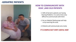 -GERIATRIC PATIENTS
HOW TO COMMUNICATE WITH
DEAF ,AND OLD PATIENTS
--1-50% of Geriatric patients are having
Hearing Problems. It is some times very
difficult to communicate with them
--2-So our Medical Stethoscope will help
us by reversing the ends
--3-Patients will communicate very nicely
IT IS SIMPLE BUT VERY USEFUL WAY
 
